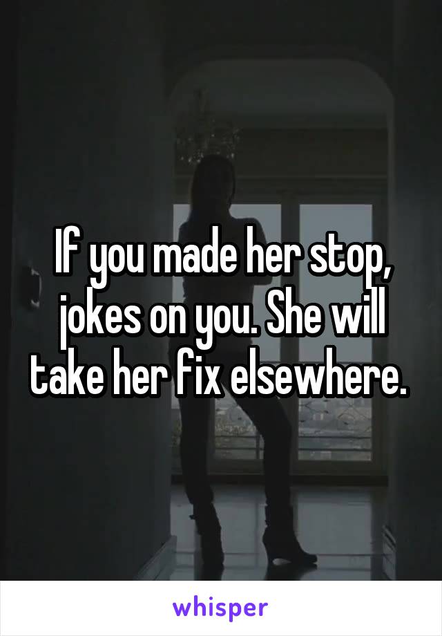 If you made her stop, jokes on you. She will take her fix elsewhere. 