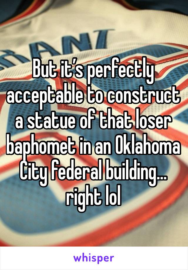 But it’s perfectly acceptable to construct a statue of that loser baphomet in an Oklahoma City federal building…right lol