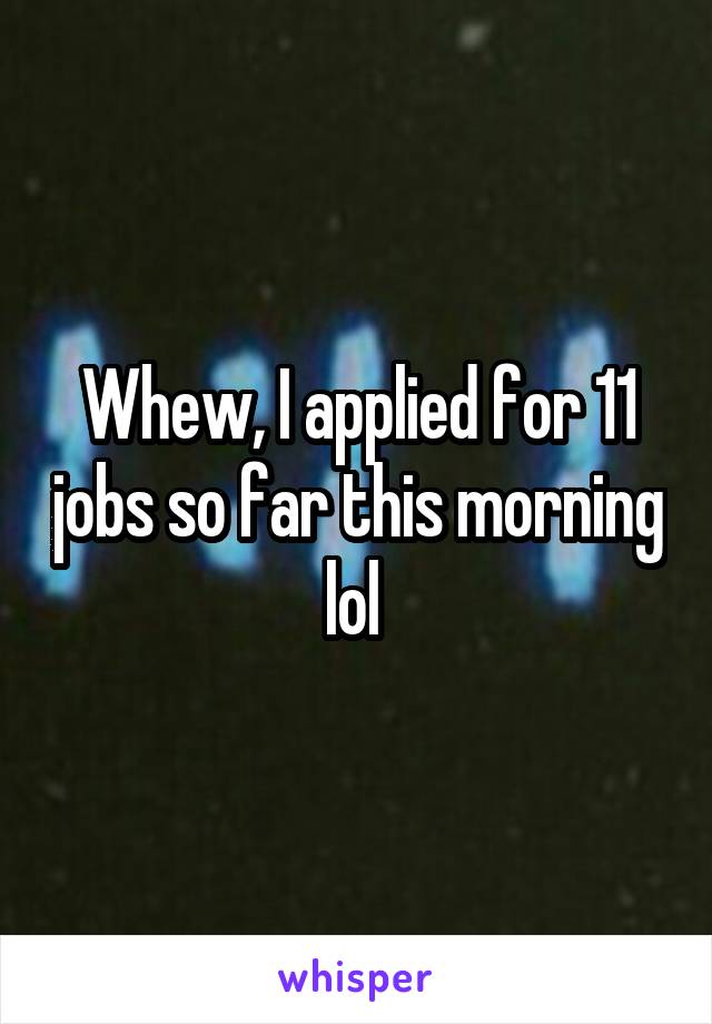 Whew, I applied for 11 jobs so far this morning lol 