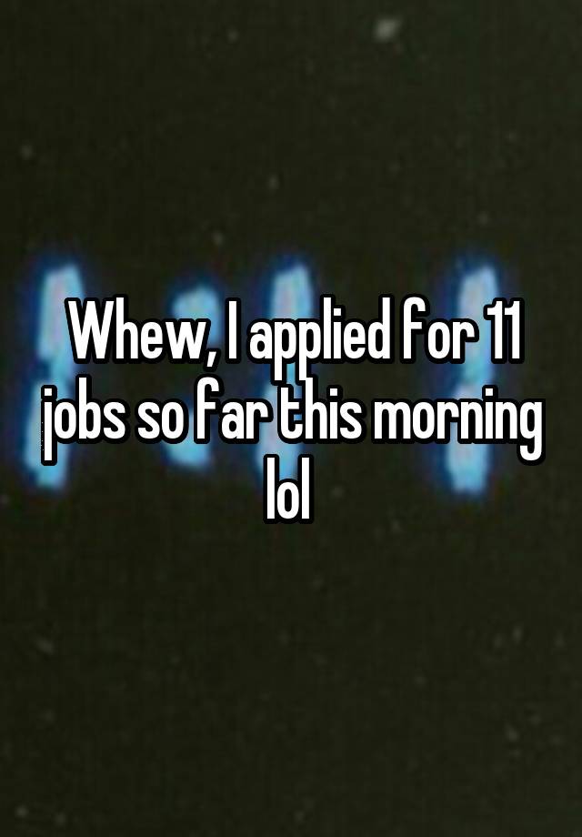 Whew, I applied for 11 jobs so far this morning lol 