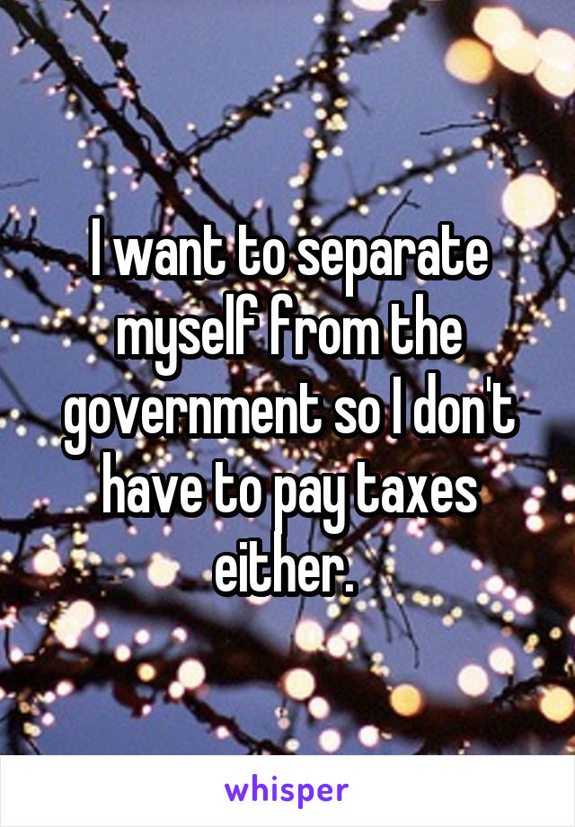 I want to separate myself from the government so I don't have to pay taxes either. 