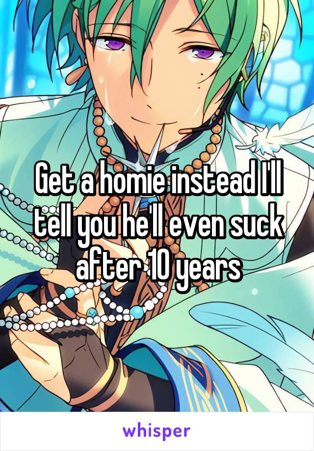 Get a homie instead I'll tell you he'll even suck after 10 years