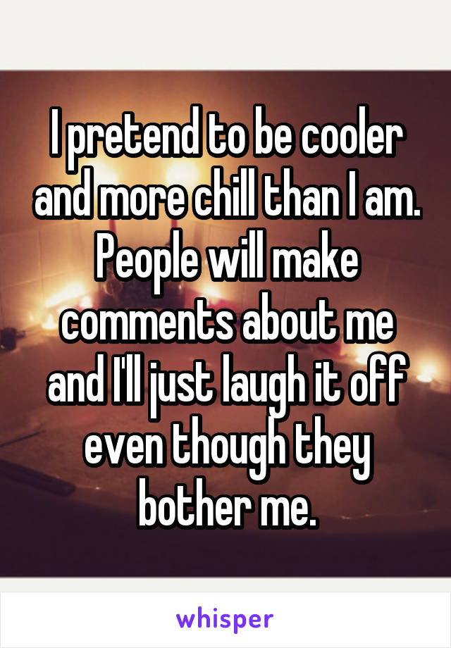 I pretend to be cooler and more chill than I am. People will make comments about me and I'll just laugh it off even though they bother me.