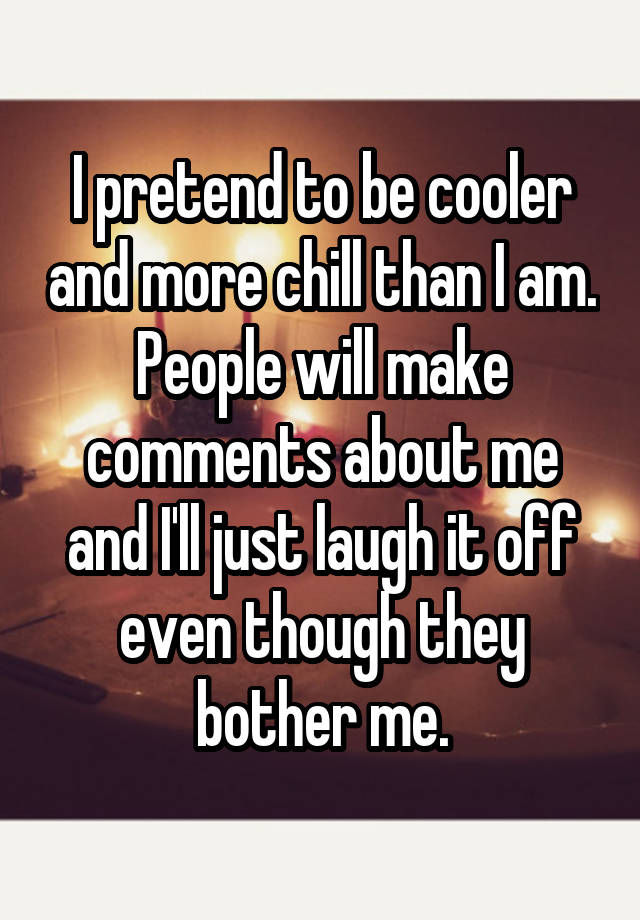 I pretend to be cooler and more chill than I am. People will make comments about me and I'll just laugh it off even though they bother me.