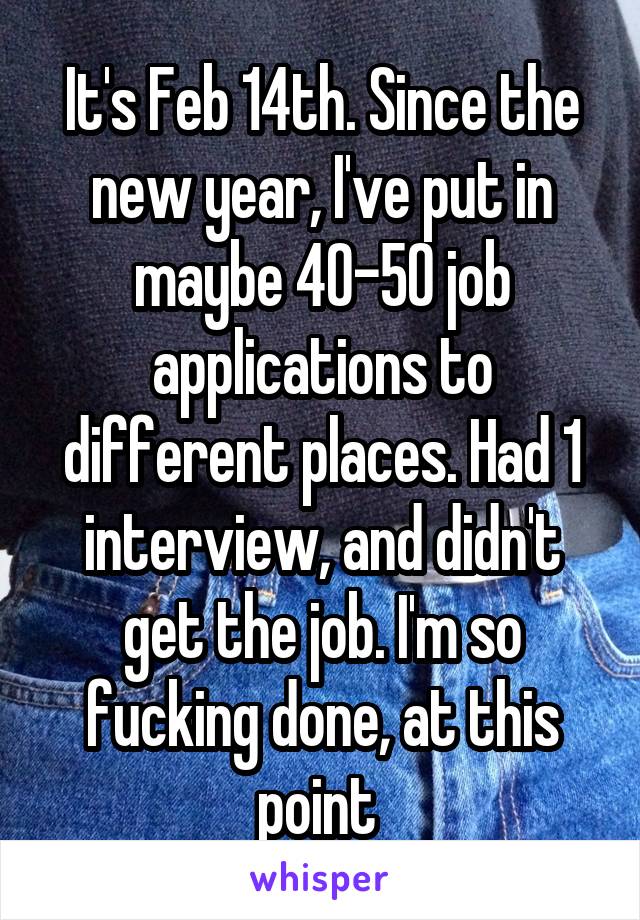 It's Feb 14th. Since the new year, I've put in maybe 40-50 job applications to different places. Had 1 interview, and didn't get the job. I'm so fucking done, at this point 