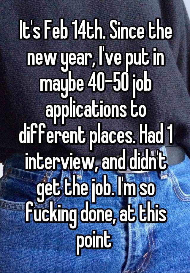 It's Feb 14th. Since the new year, I've put in maybe 40-50 job applications to different places. Had 1 interview, and didn't get the job. I'm so fucking done, at this point 