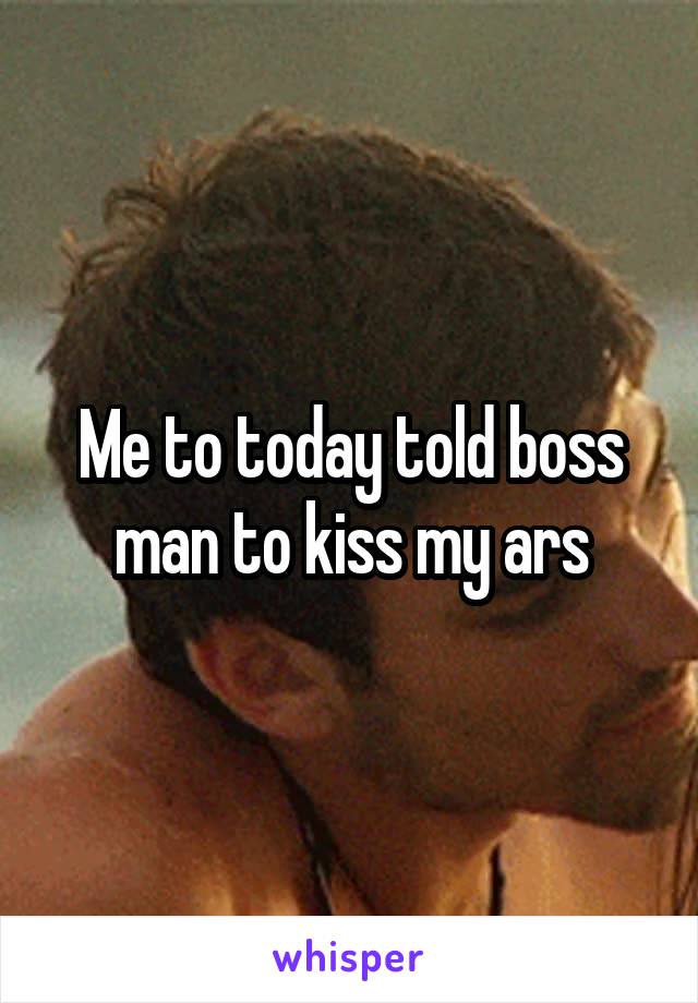 Me to today told boss man to kiss my ars