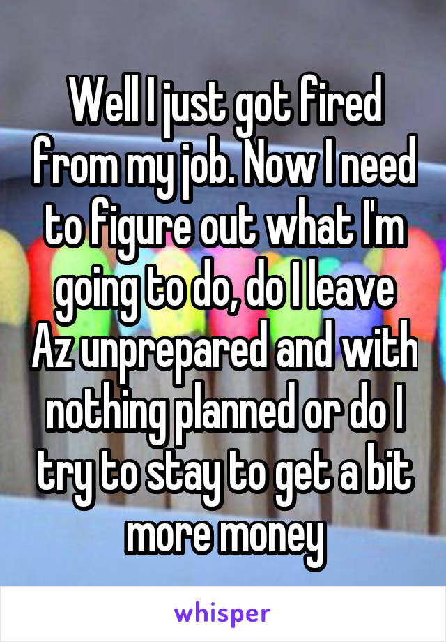 Well I just got fired from my job. Now I need to figure out what I'm going to do, do I leave Az unprepared and with nothing planned or do I try to stay to get a bit more money