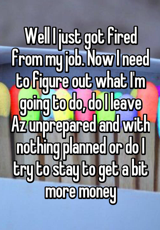 Well I just got fired from my job. Now I need to figure out what I'm going to do, do I leave Az unprepared and with nothing planned or do I try to stay to get a bit more money