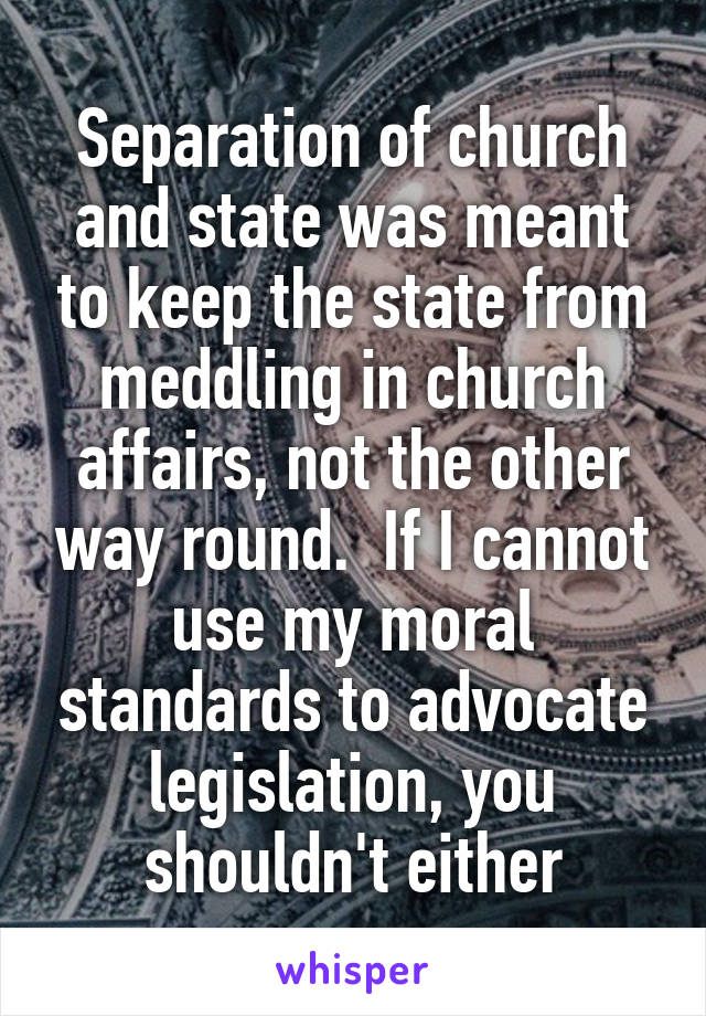 Separation of church and state was meant to keep the state from meddling in church affairs, not the other way round.  If I cannot use my moral standards to advocate legislation, you shouldn't either