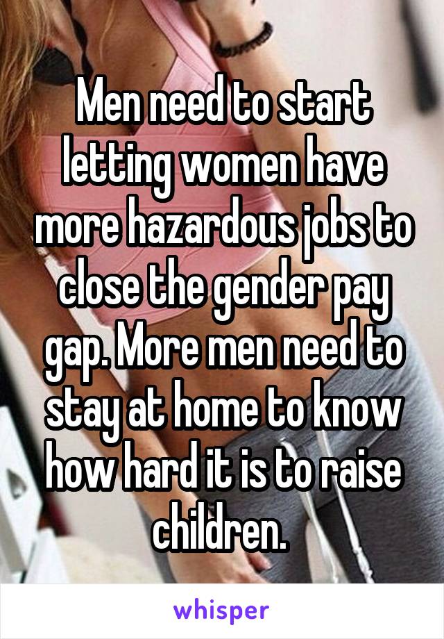 Men need to start letting women have more hazardous jobs to close the gender pay gap. More men need to stay at home to know how hard it is to raise children. 