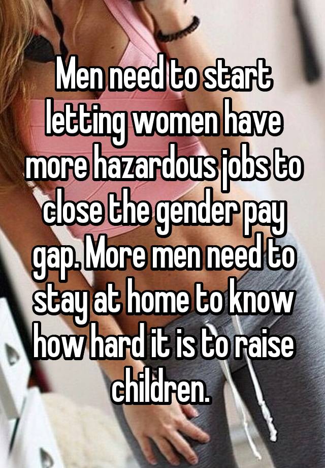 Men need to start letting women have more hazardous jobs to close the gender pay gap. More men need to stay at home to know how hard it is to raise children. 