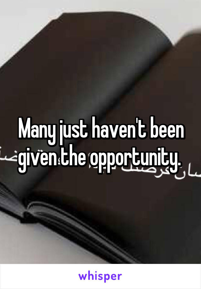 Many just haven't been given the opportunity. 