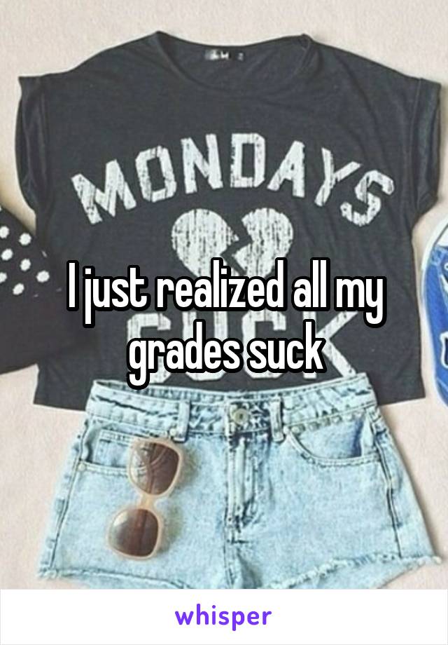 I just realized all my grades suck