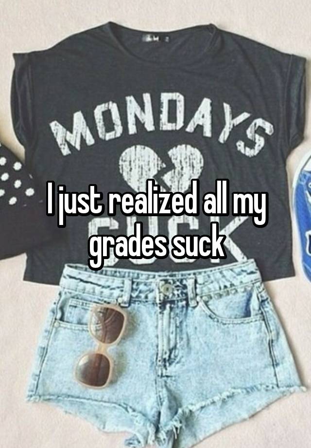 I just realized all my grades suck