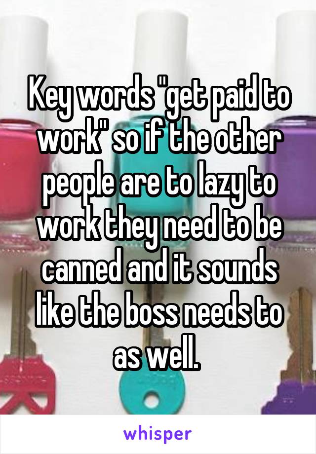 Key words "get paid to work" so if the other people are to lazy to work they need to be canned and it sounds like the boss needs to as well. 