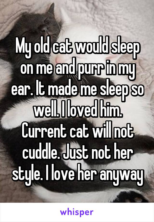 My old cat would sleep on me and purr in my ear. It made me sleep so well. I loved him. Current cat will not cuddle. Just not her style. I love her anyway