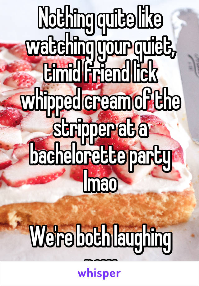 Nothing quite like watching your quiet, timid friend lick whipped cream of the stripper at a bachelorette party lmao

We're both laughing now