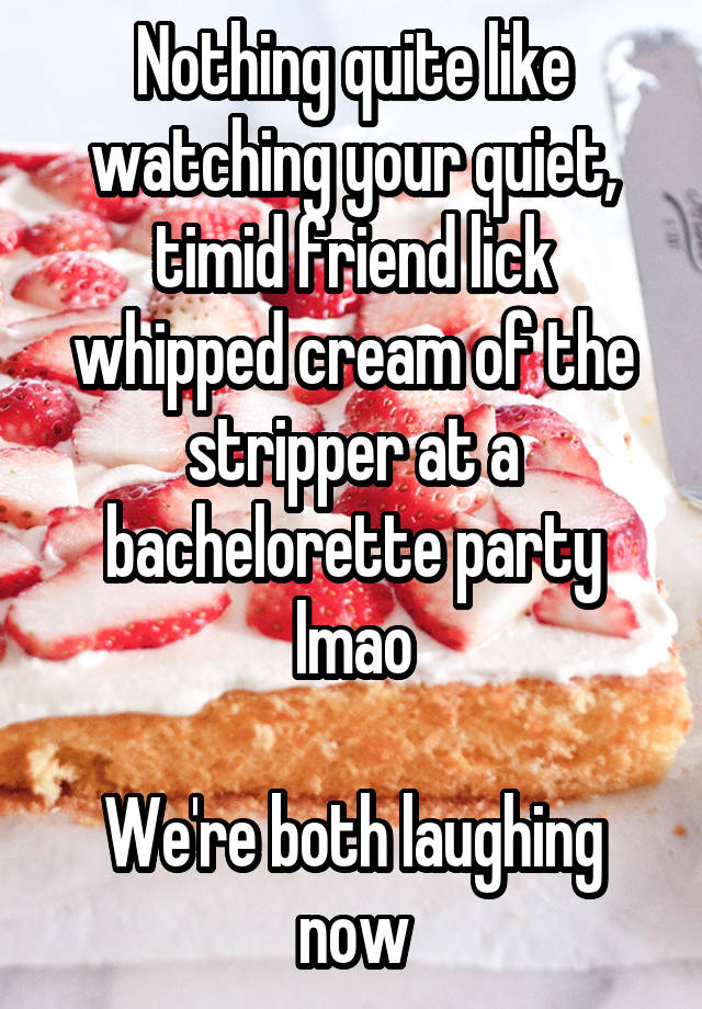 Nothing quite like watching your quiet, timid friend lick whipped cream of the stripper at a bachelorette party lmao

We're both laughing now