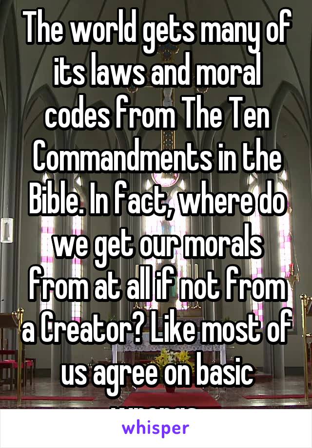 The world gets many of its laws and moral codes from The Ten Commandments in the Bible. In fact, where do we get our morals from at all if not from a Creator? Like most of us agree on basic wrongs 