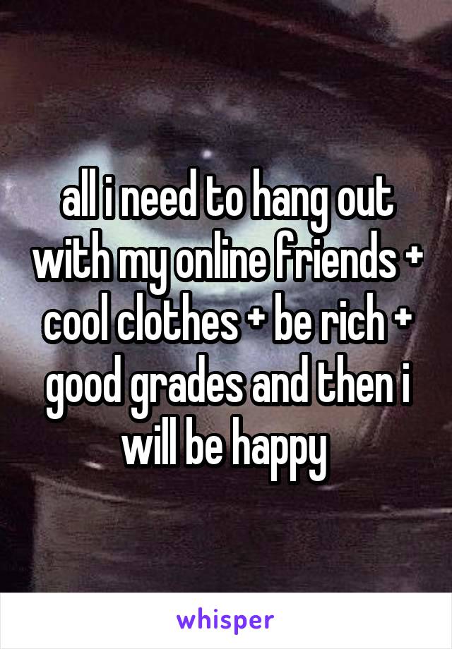 all i need to hang out with my online friends + cool clothes + be rich + good grades and then i will be happy 