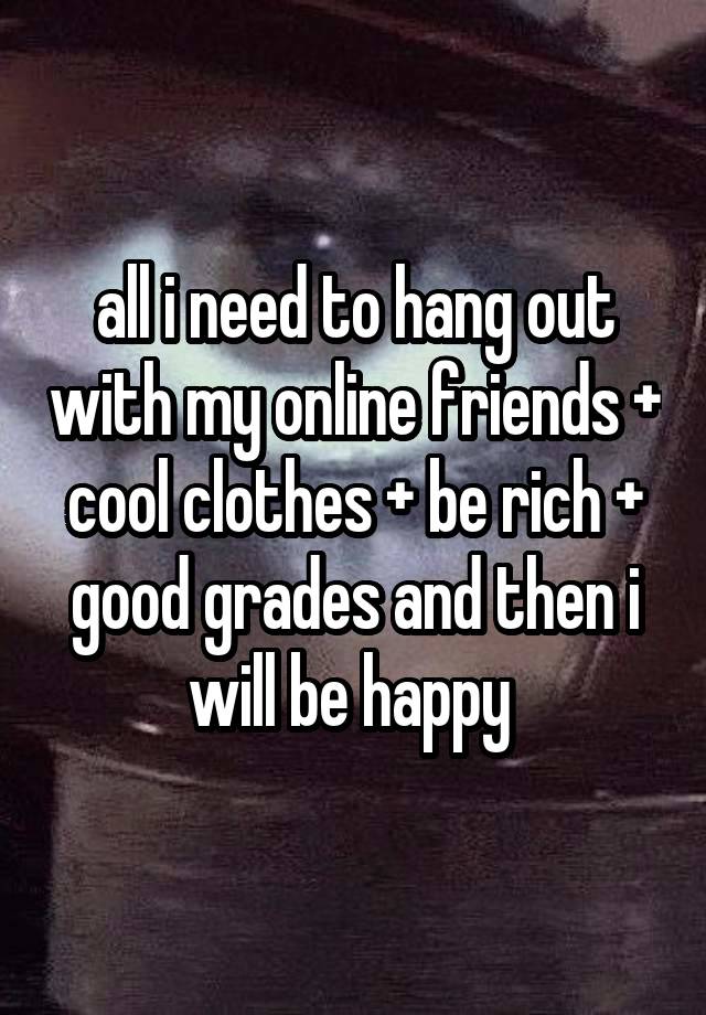 all i need to hang out with my online friends + cool clothes + be rich + good grades and then i will be happy 