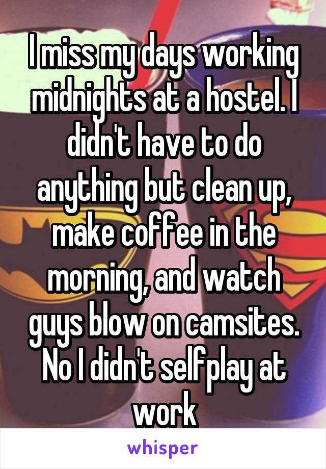 I miss my days working midnights at a hostel. I didn't have to do anything but clean up, make coffee in the morning, and watch guys blow on camsites.
No I didn't selfplay at work