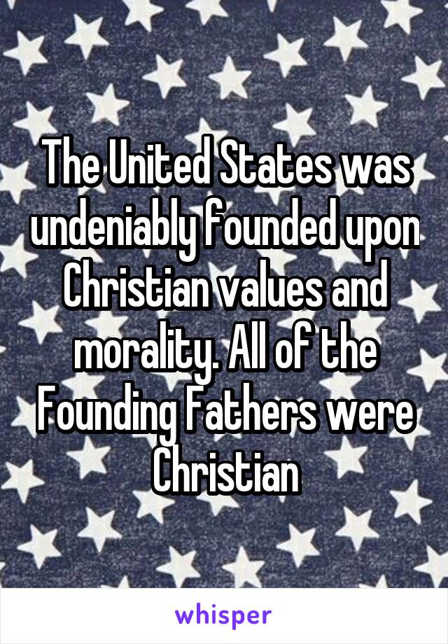 The United States was undeniably founded upon Christian values and morality. All of the Founding Fathers were Christian
