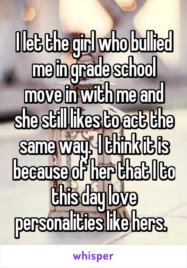 I let the girl who bullied me in grade school move in with me and she still likes to act the same way.  I think it is because of her that I to this day love personalities like hers.  