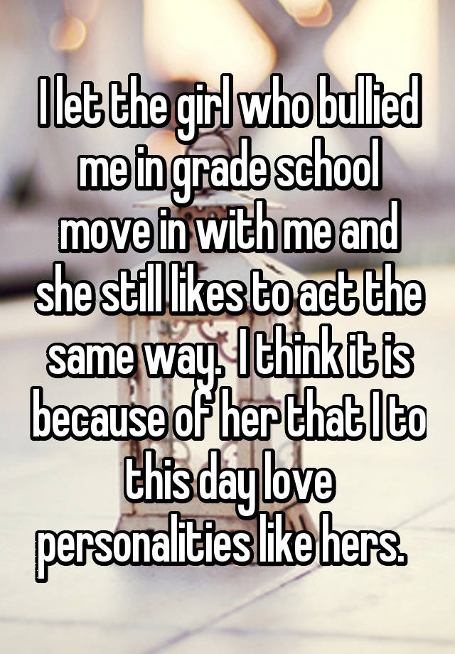 I let the girl who bullied me in grade school move in with me and she still likes to act the same way.  I think it is because of her that I to this day love personalities like hers.  