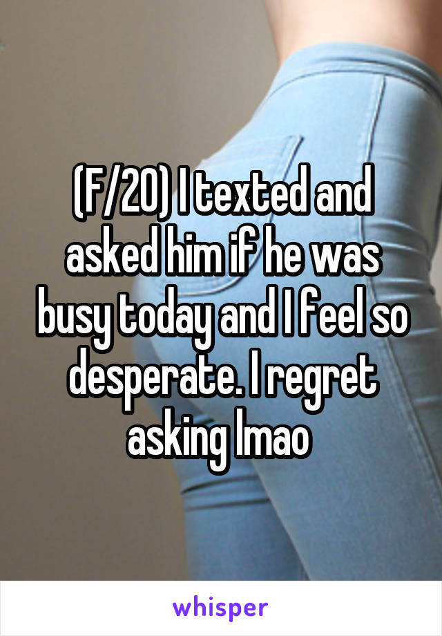 (F/20) I texted and asked him if he was busy today and I feel so desperate. I regret asking lmao 