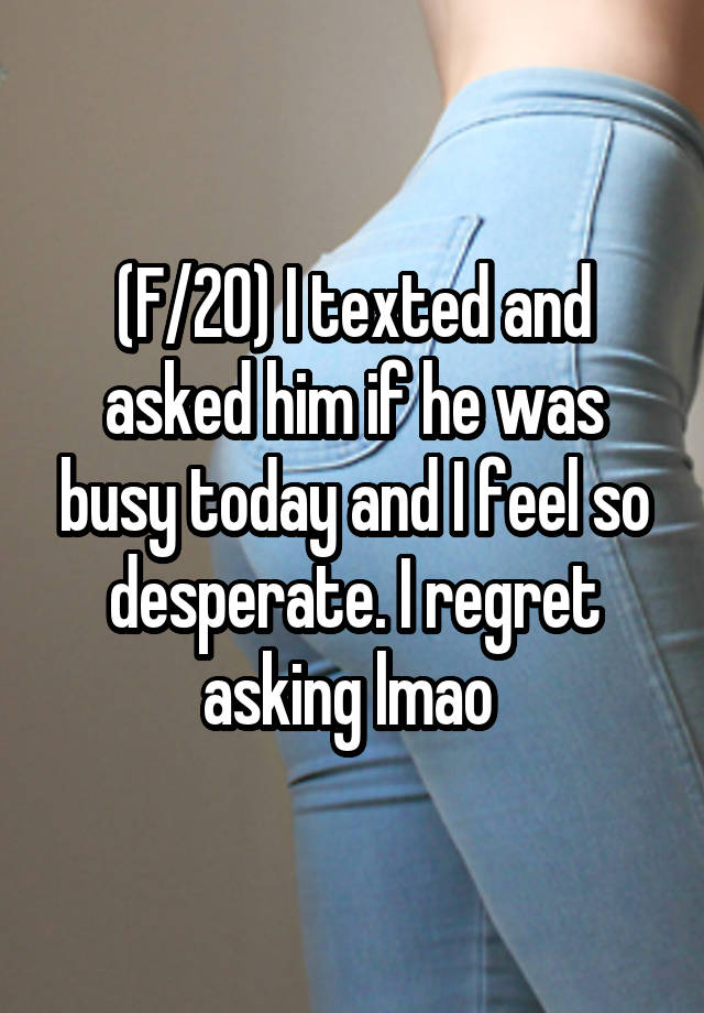 (F/20) I texted and asked him if he was busy today and I feel so desperate. I regret asking lmao 