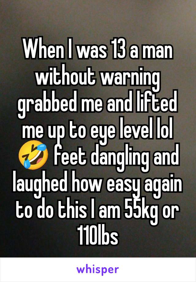 When I was 13 a man without warning grabbed me and lifted me up to eye level lol 🤣 feet dangling and laughed how easy again to do this I am 55kg or 110lbs