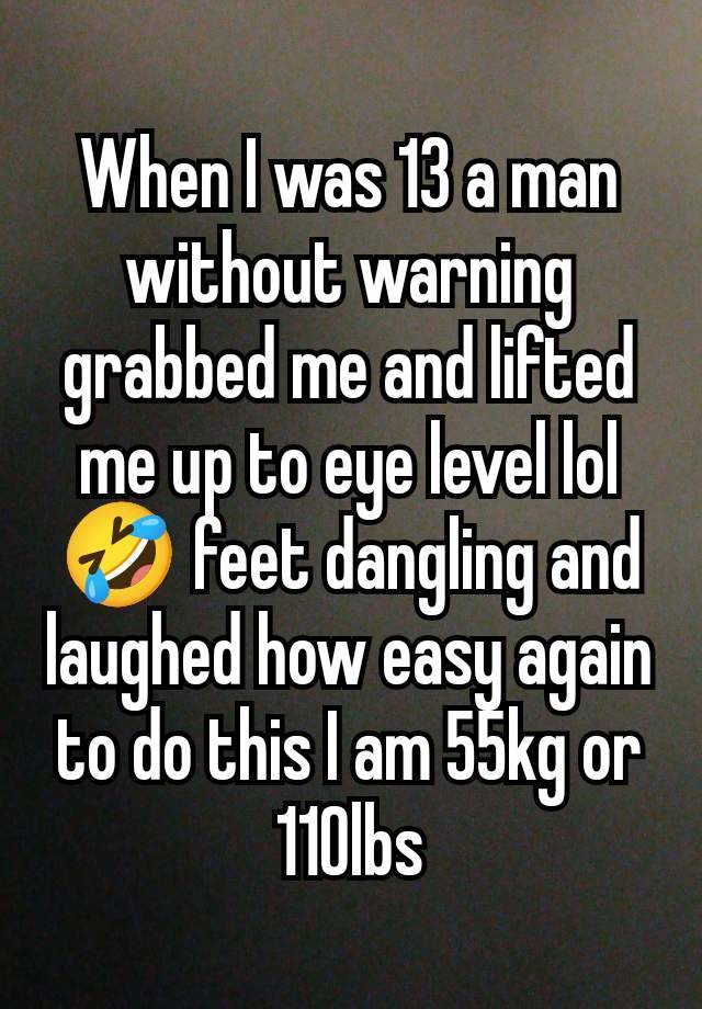 When I was 13 a man without warning grabbed me and lifted me up to eye level lol 🤣 feet dangling and laughed how easy again to do this I am 55kg or 110lbs