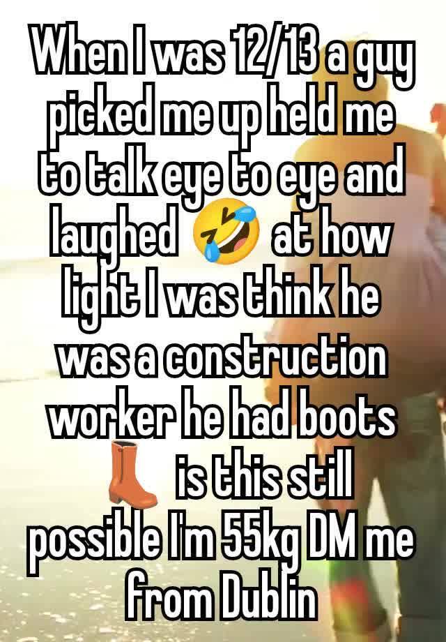 When I was 12/13 a guy picked me up held me to talk eye to eye and laughed 🤣 at how light I was think he was a construction worker he had boots 👢 is this still possible I'm 55kg DM me from Dublin