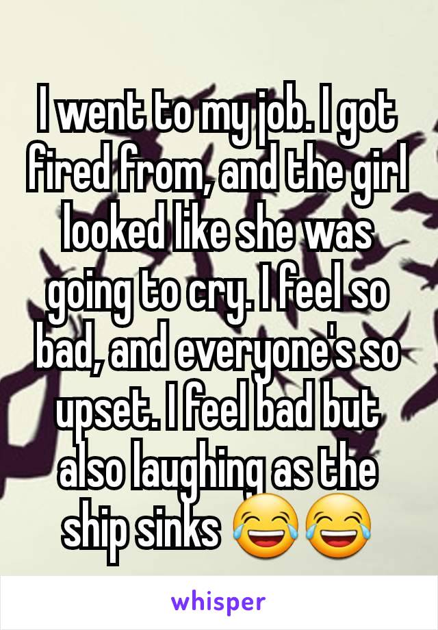 I went to my job. I got fired from, and the girl looked like she was going to cry. I feel so bad, and everyone's so upset. I feel bad but also laughing as the ship sinks 😂😂