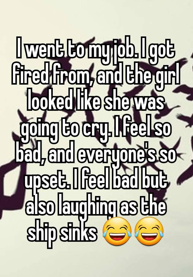 I went to my job. I got fired from, and the girl looked like she was going to cry. I feel so bad, and everyone's so upset. I feel bad but also laughing as the ship sinks 😂😂