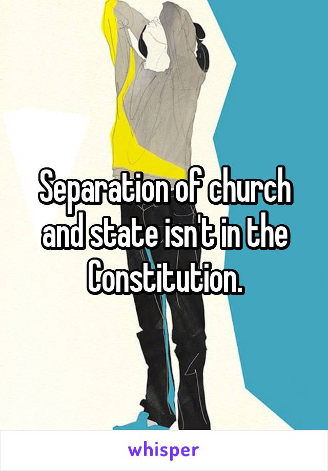 Separation of church and state isn't in the Constitution.