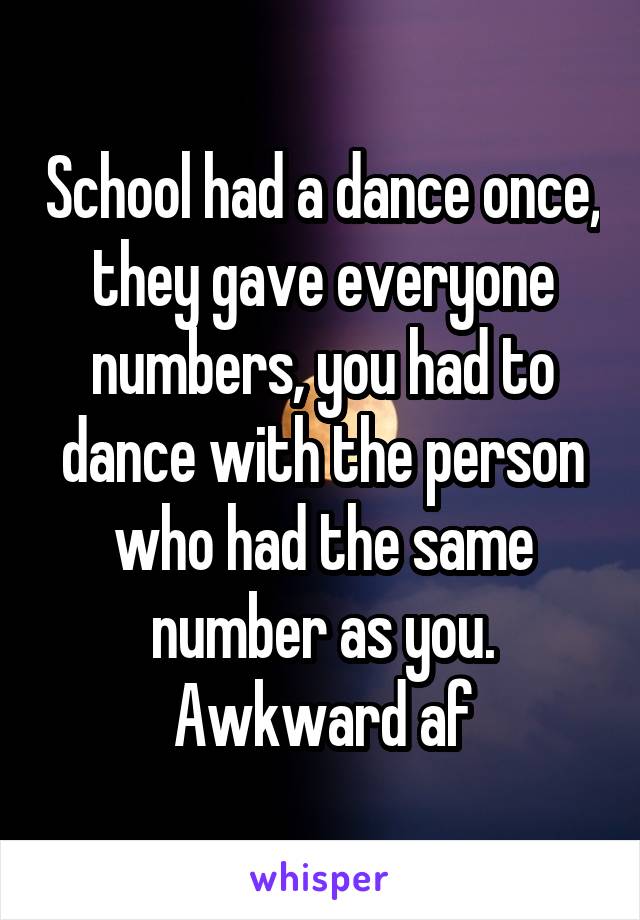 School had a dance once, they gave everyone numbers, you had to dance with the person who had the same number as you. Awkward af