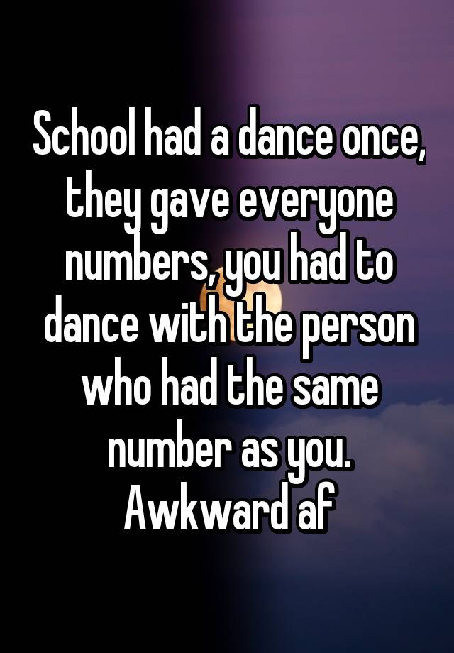 School had a dance once, they gave everyone numbers, you had to dance with the person who had the same number as you. Awkward af