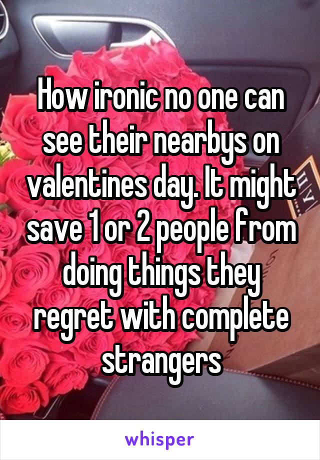 How ironic no one can see their nearbys on valentines day. It might save 1 or 2 people from doing things they regret with complete strangers