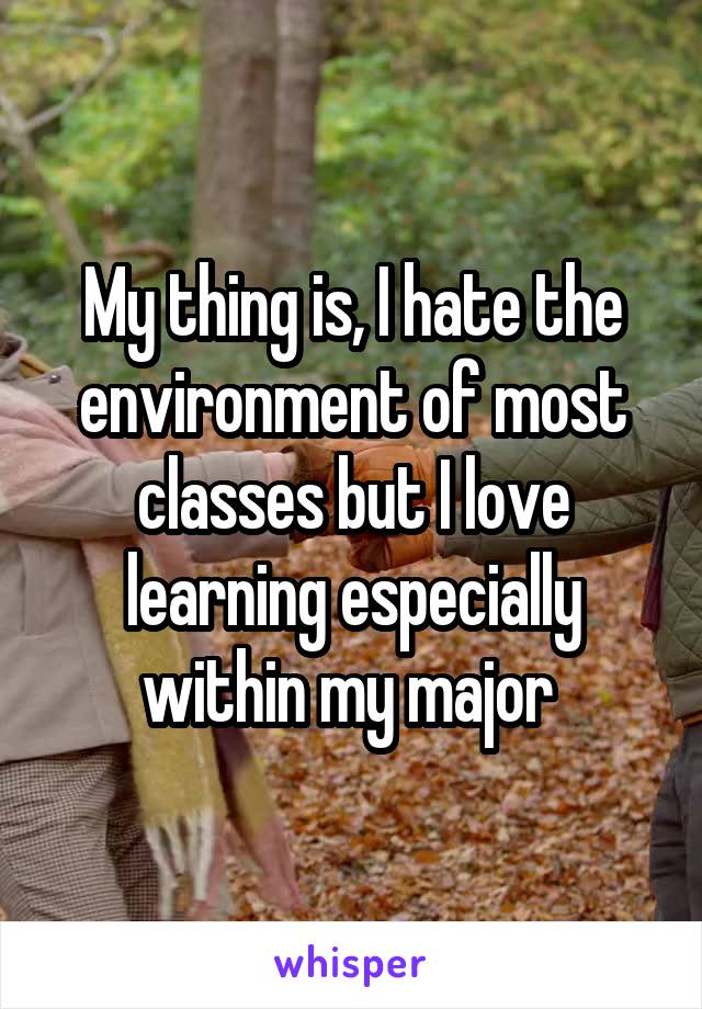 My thing is, I hate the environment of most classes but I love learning especially within my major 