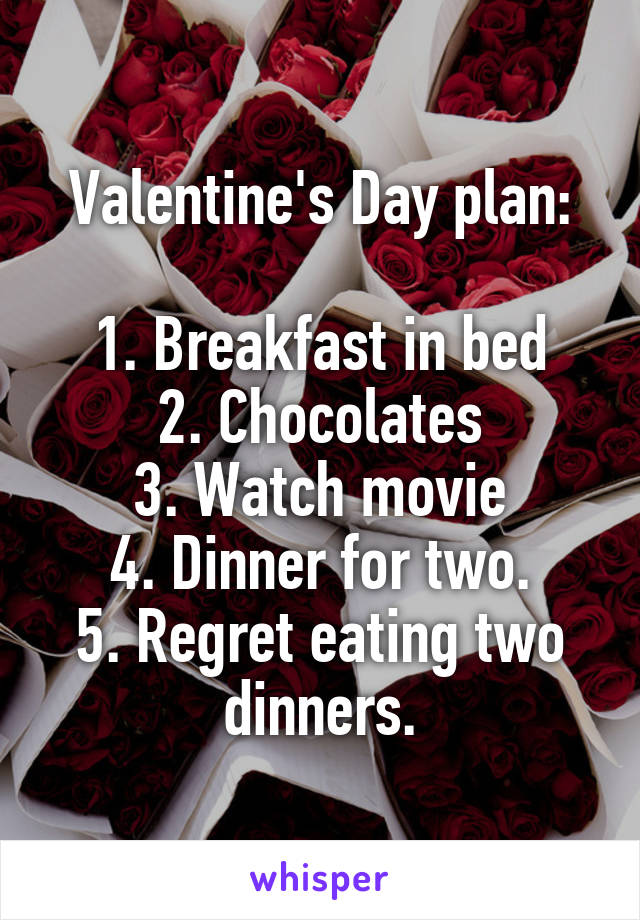 Valentine's Day plan:

1. Breakfast in bed
2. Chocolates
3. Watch movie
4. Dinner for two.
5. Regret eating two dinners.