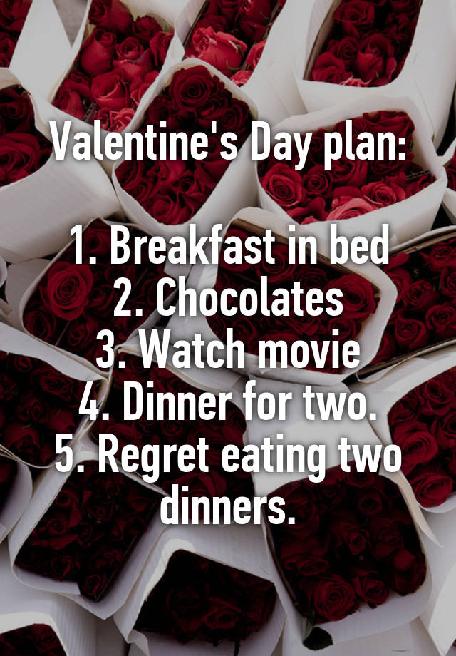 Valentine's Day plan:

1. Breakfast in bed
2. Chocolates
3. Watch movie
4. Dinner for two.
5. Regret eating two dinners.