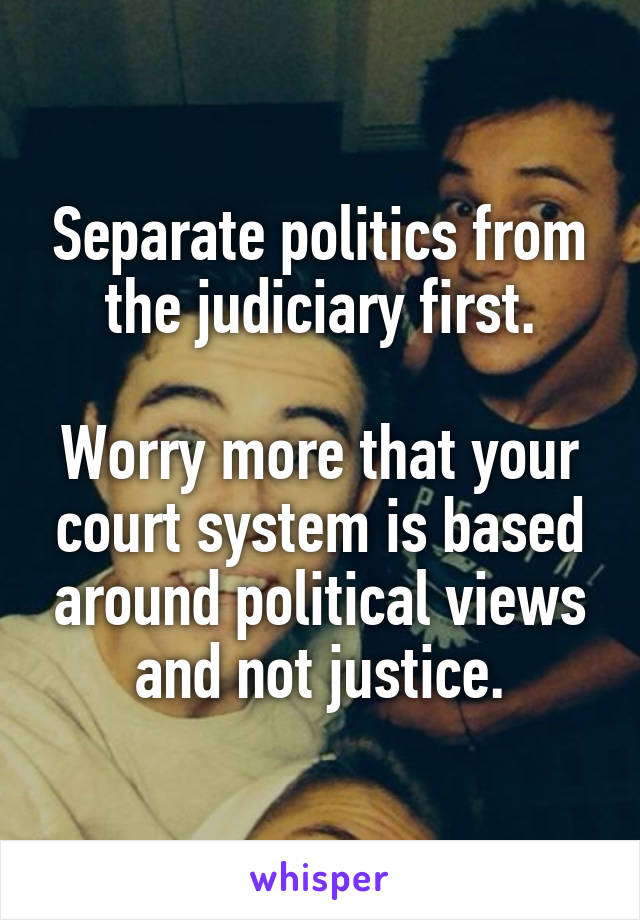 Separate politics from the judiciary first.

Worry more that your court system is based around political views and not justice.