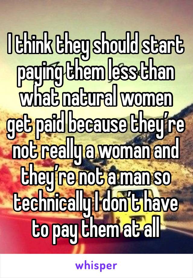 I think they should start paying them less than what natural women get paid because they’re not really a woman and they’re not a man so technically I don’t have to pay them at all