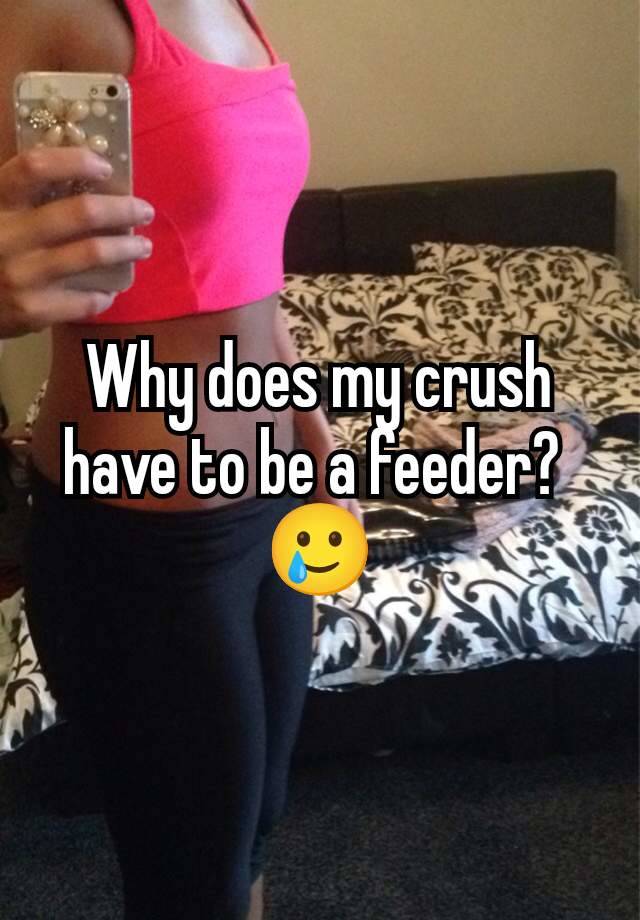 Why does my crush have to be a feeder? 
🥲