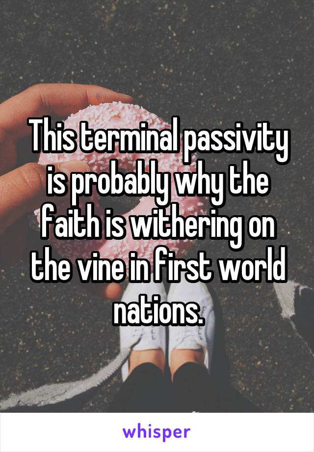 This terminal passivity is probably why the faith is withering on the vine in first world nations.