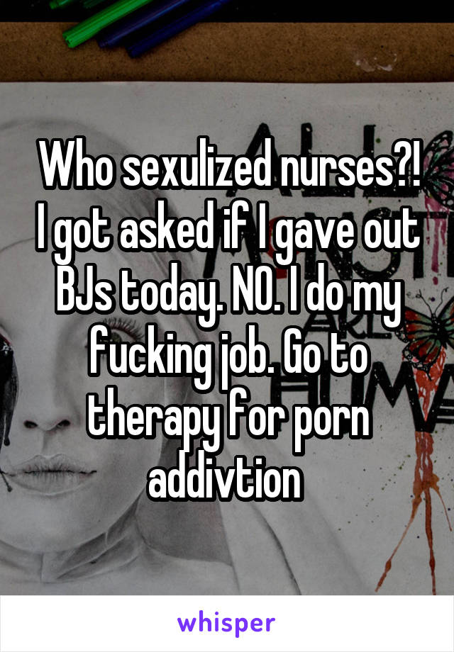 Who sexulized nurses?! I got asked if I gave out BJs today. NO. I do my fucking job. Go to therapy for porn addivtion 