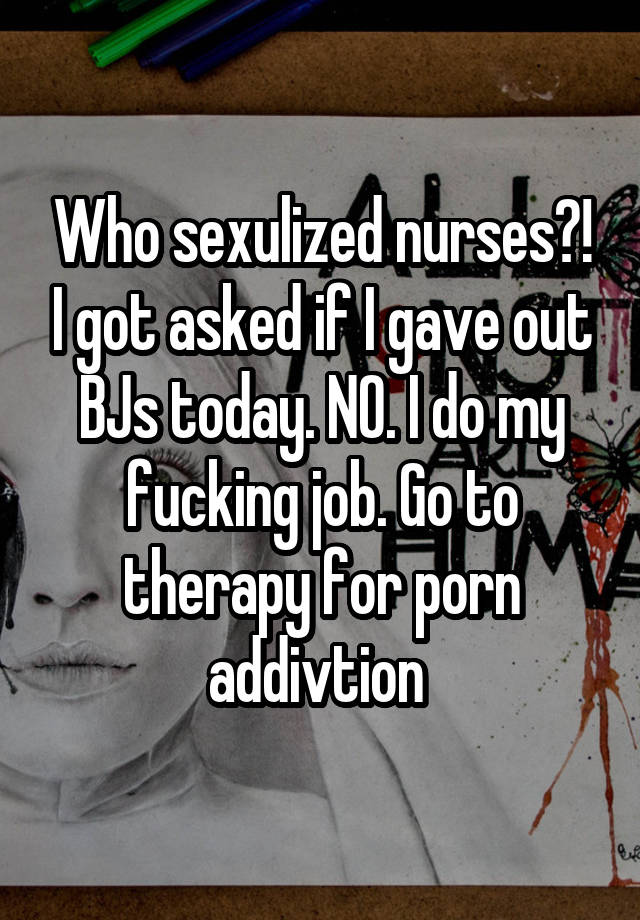 Who sexulized nurses?! I got asked if I gave out BJs today. NO. I do my fucking job. Go to therapy for porn addivtion 